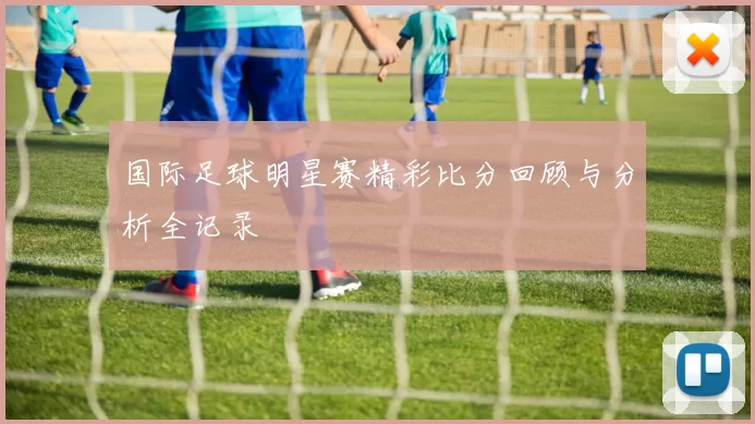 国际足球明星赛精彩比分回顾与分析全记录