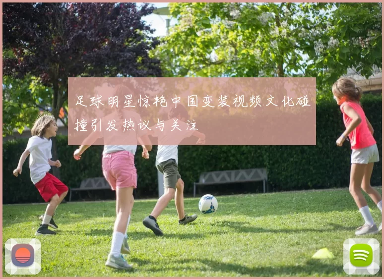 足球明星惊艳中国变装视频文化碰撞引发热议与关注
