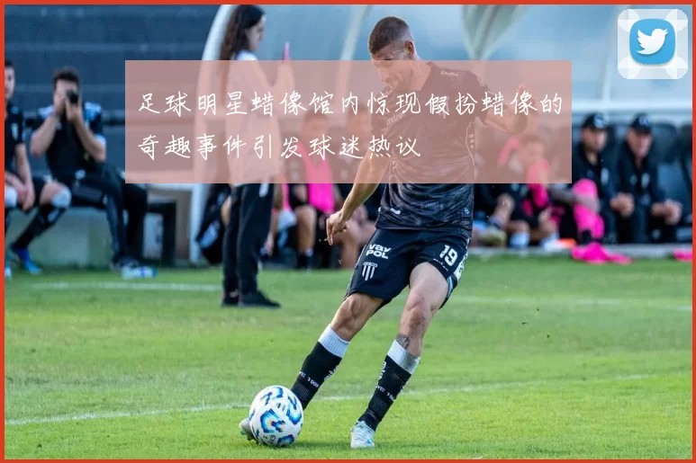 足球明星蜡像馆内惊现假扮蜡像的奇趣事件引发球迷热议