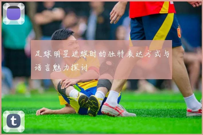 足球明星进球时的独特表达方式与语言魅力探讨