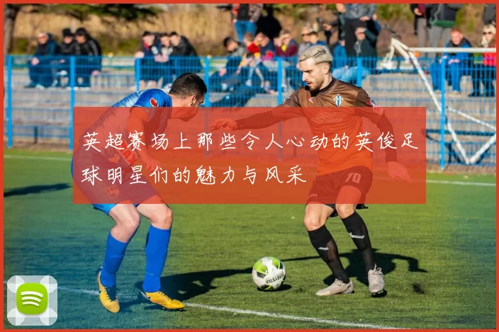 英超赛场上那些令人心动的英俊足球明星们的魅力与风采