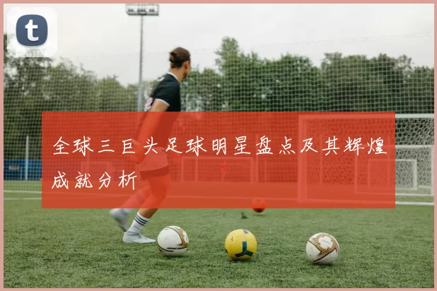 全球三巨头足球明星盘点及其辉煌成就分析