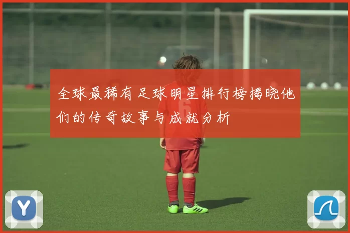全球最稀有足球明星排行榜揭晓他们的传奇故事与成就分析
