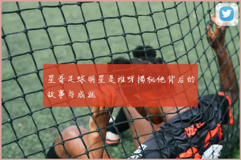 星哥足球明星是谁呀揭秘他背后的故事与成就