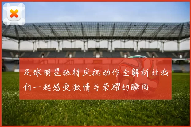 足球明星独特庆祝动作全解析让我们一起感受激情与荣耀的瞬间