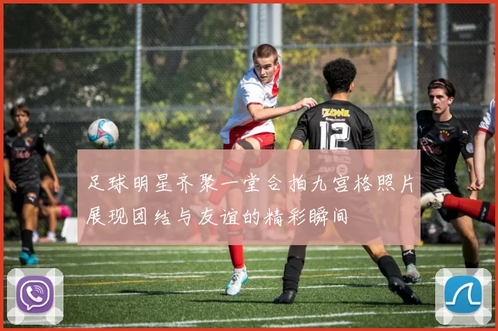 足球明星齐聚一堂合拍九宫格照片展现团结与友谊的精彩瞬间