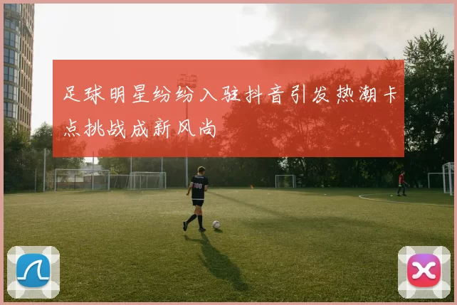 足球明星纷纷入驻抖音引发热潮卡点挑战成新风尚