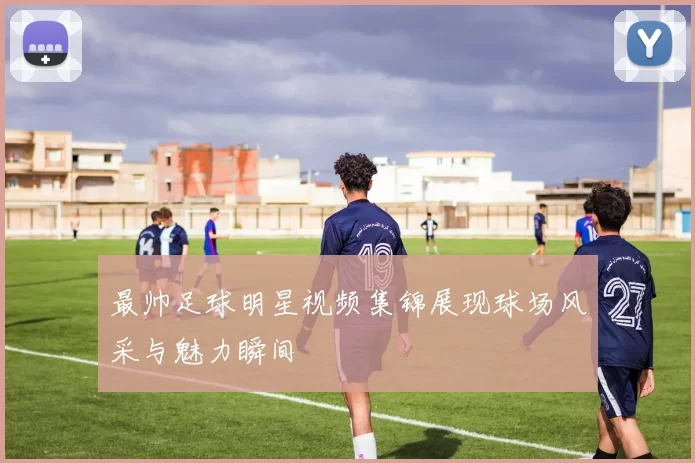 最帅足球明星视频集锦展现球场风采与魅力瞬间