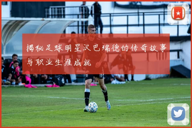 揭秘足球明星汉巴瑞德的传奇故事与职业生涯成就