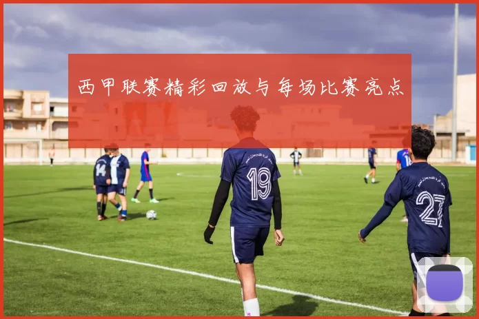 西甲联赛精彩回放与每场比赛亮点