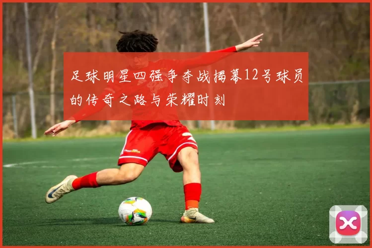 足球明星四强争夺战揭幕12号球员的传奇之路与荣耀时刻