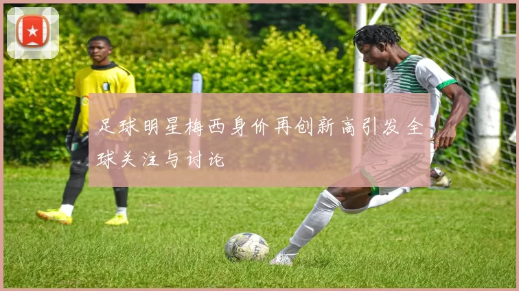足球明星梅西身价再创新高引发全球关注与讨论