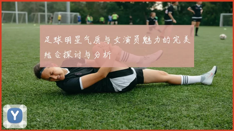 足球明星气质与女演员魅力的完美结合探讨与分析