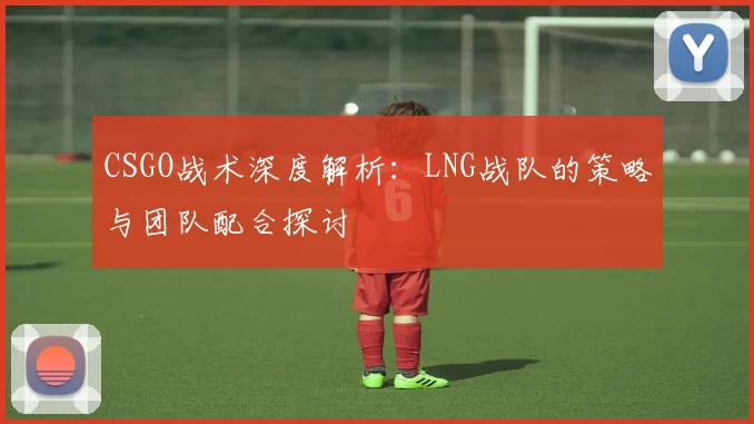 CSGO战术深度解析：LNG战队的策略与团队配合探讨