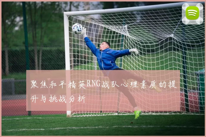 聚焦和平精英RNG战队心理素质的提升与挑战分析