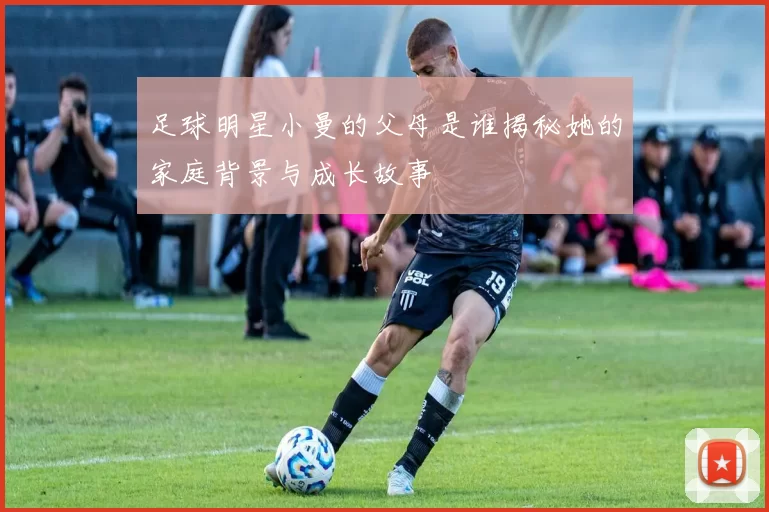 足球明星小曼的父母是谁揭秘她的家庭背景与成长故事