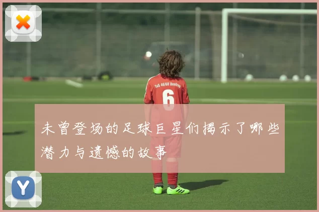 未曾登场的足球巨星们揭示了哪些潜力与遗憾的故事