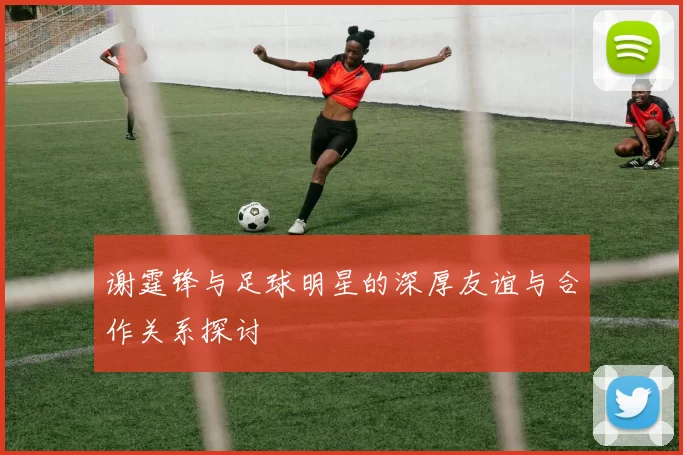 谢霆锋与足球明星的深厚友谊与合作关系探讨