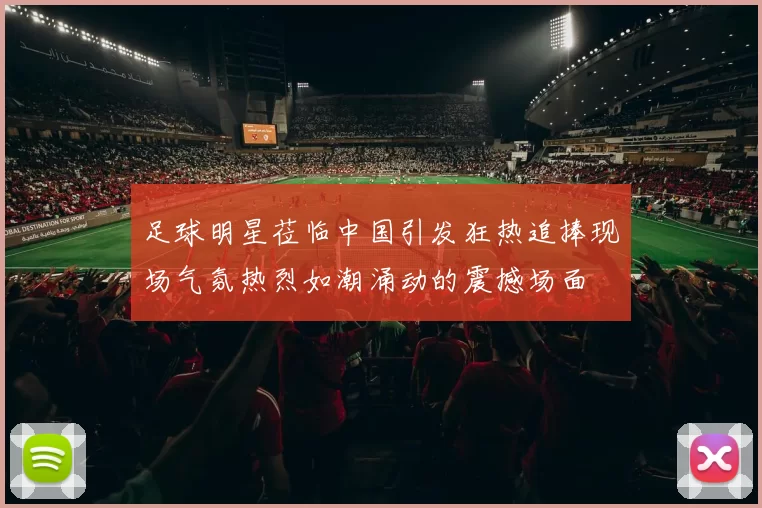 足球明星莅临中国引发狂热追捧现场气氛热烈如潮涌动的震撼场面