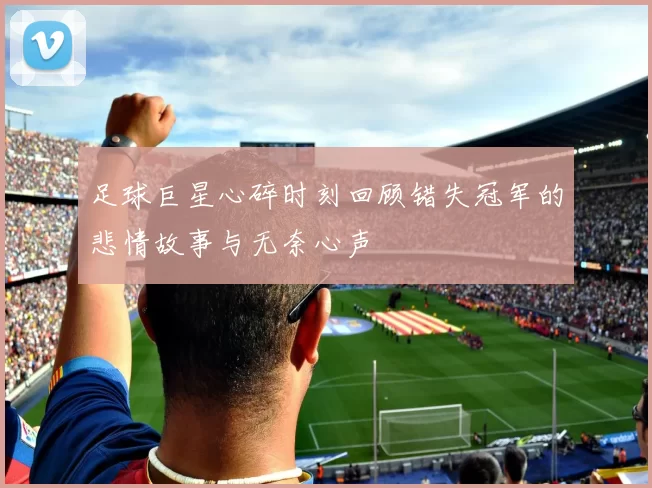 足球巨星心碎时刻回顾错失冠军的悲情故事与无奈心声