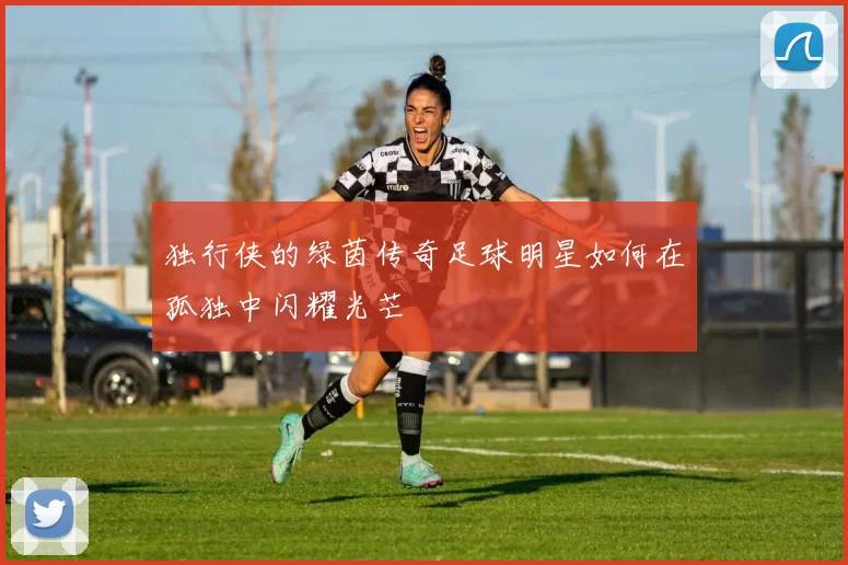 独行侠的绿茵传奇足球明星如何在孤独中闪耀光芒