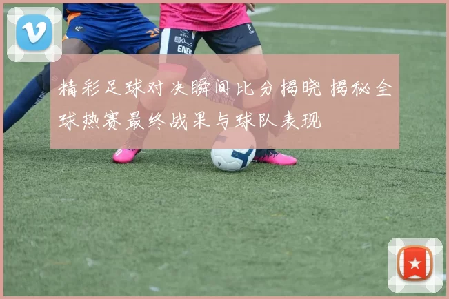 精彩足球对决瞬间比分揭晓 揭秘全球热赛最终战果与球队表现