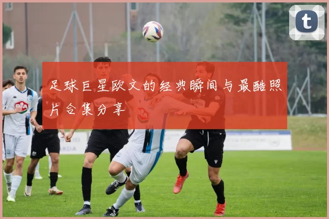 足球巨星欧文的经典瞬间与最酷照片合集分享