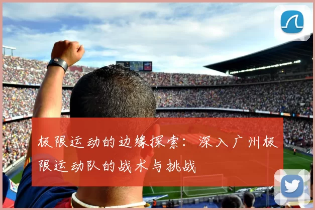 极限运动的边缘探索：深入广州极限运动队的战术与挑战
