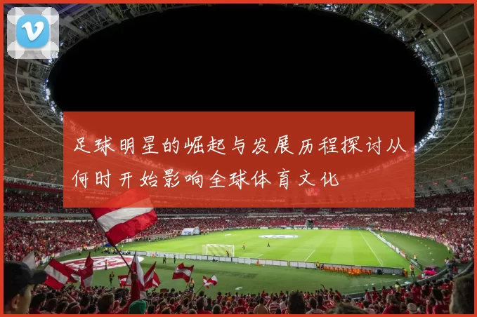 足球明星的崛起与发展历程探讨从何时开始影响全球体育文化