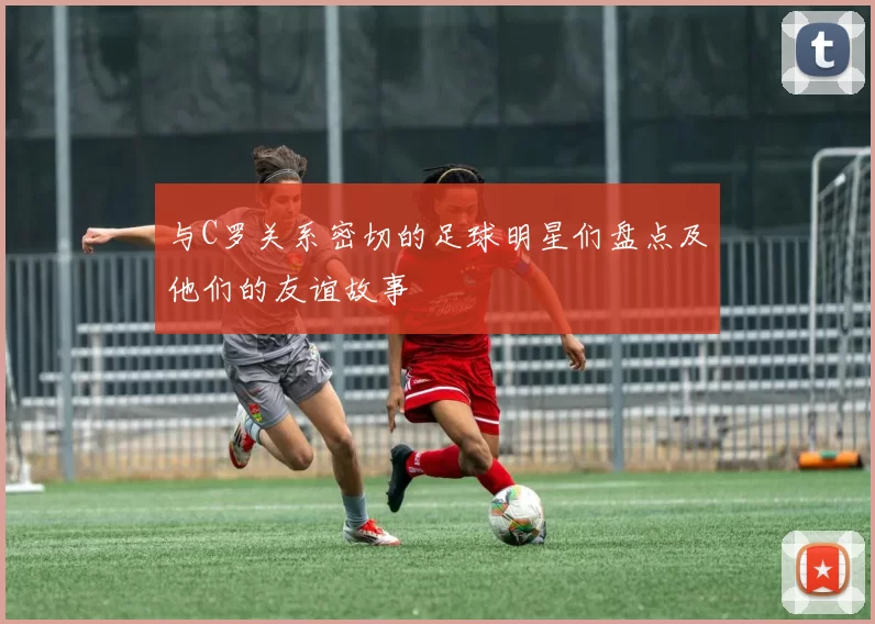 与C罗关系密切的足球明星们盘点及他们的友谊故事