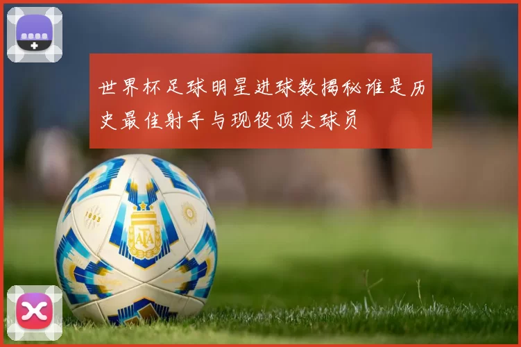 世界杯足球明星进球数揭秘谁是历史最佳射手与现役顶尖球员