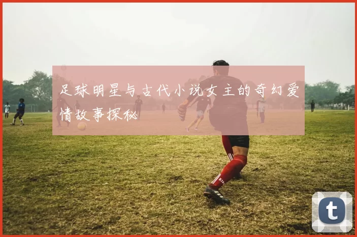 足球明星与古代小说女主的奇幻爱情故事探秘