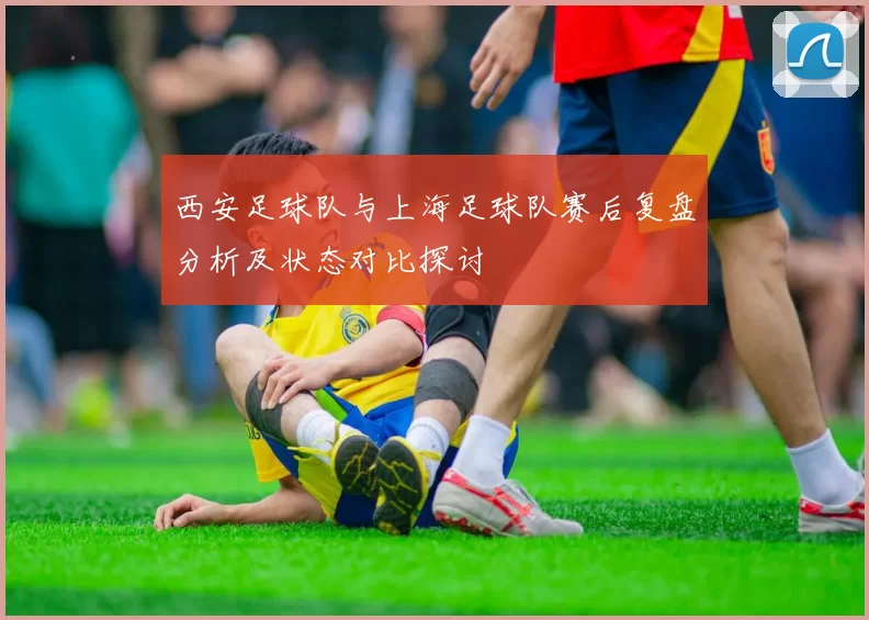 西安足球队与上海足球队赛后复盘分析及状态对比探讨