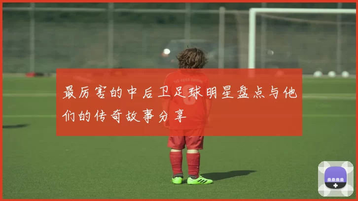 最厉害的中后卫足球明星盘点与他们的传奇故事分享
