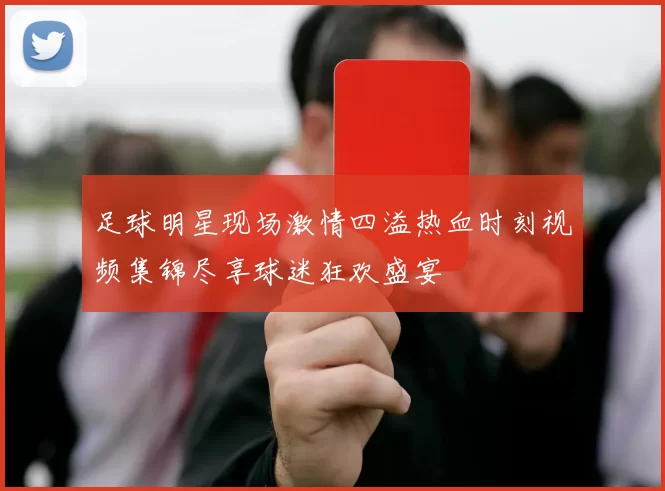 足球明星现场激情四溢热血时刻视频集锦尽享球迷狂欢盛宴