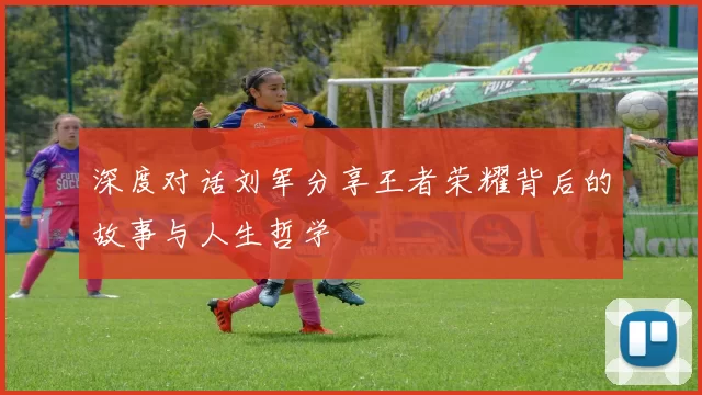 深度对话刘军分享王者荣耀背后的故事与人生哲学