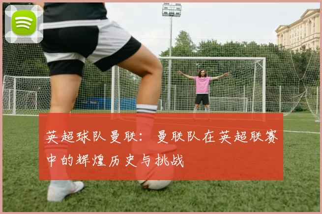 英超球队曼联：曼联队在英超联赛中的辉煌历史与挑战