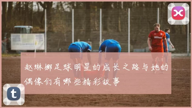 赵琳娜足球明星的成长之路与她的偶像们有哪些精彩故事