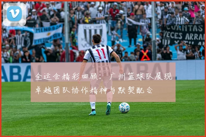 全运会精彩回顾：广州篮球队展现卓越团队协作精神与默契配合