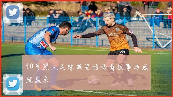 40号黑人足球明星的传奇故事与成就盘点