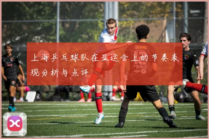 上海乒乓球队在亚运会上的节奏表现分析与点评