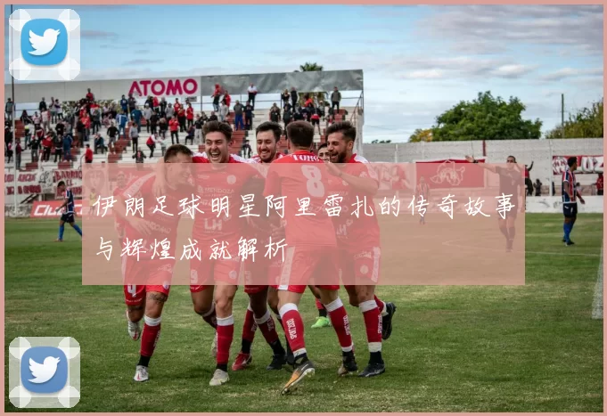 伊朗足球明星阿里雷扎的传奇故事与辉煌成就解析