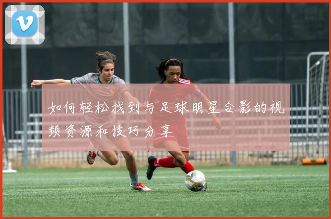如何轻松找到与足球明星合影的视频资源和技巧分享