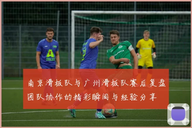 南京滑板队与广州滑板队赛后复盘团队协作的精彩瞬间与经验分享