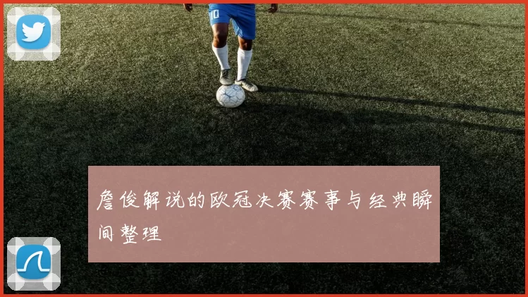 詹俊解说的欧冠决赛赛事与经典瞬间整理
