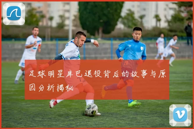 足球明星库巴退役背后的故事与原因分析揭秘