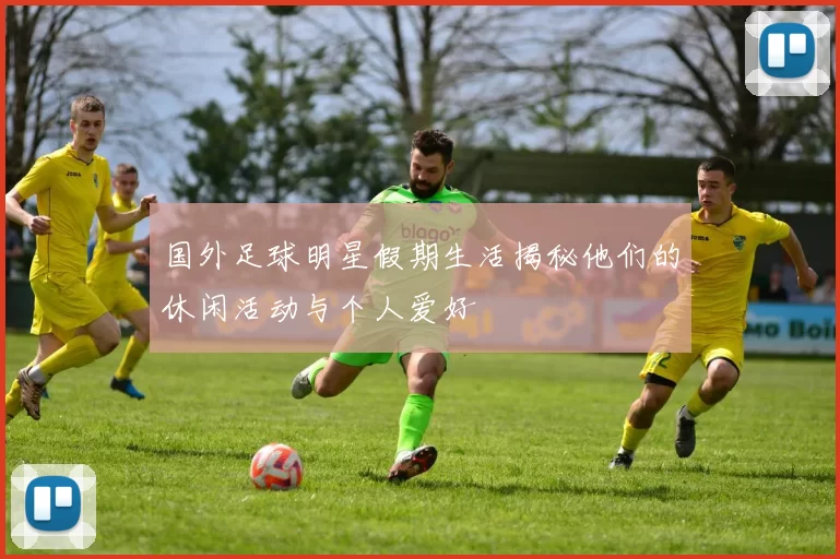 国外足球明星假期生活揭秘他们的休闲活动与个人爱好