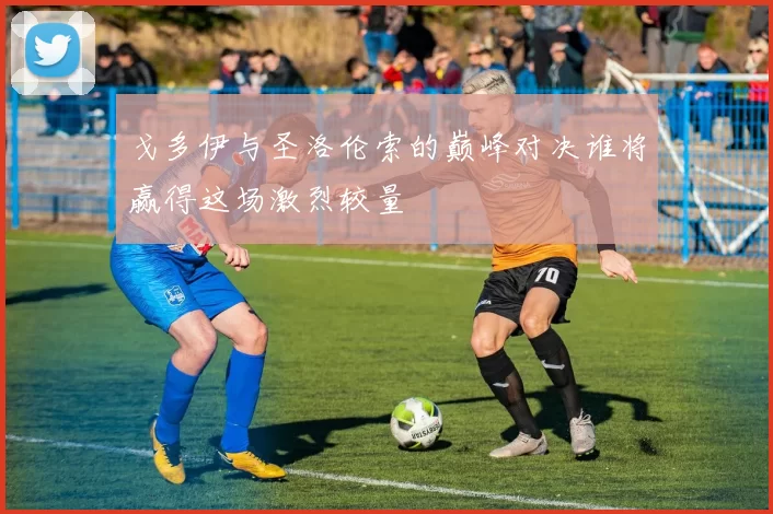 戈多伊与圣洛伦索的巅峰对决谁将赢得这场激烈较量