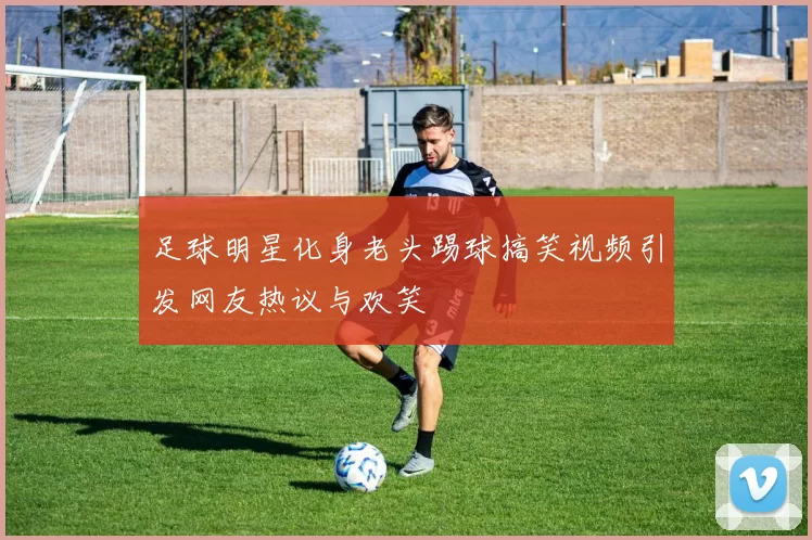 足球明星化身老头踢球搞笑视频引发网友热议与欢笑