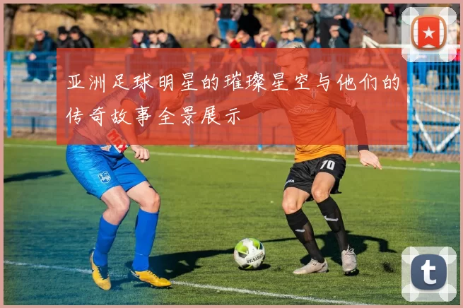 亚洲足球明星的璀璨星空与他们的传奇故事全景展示